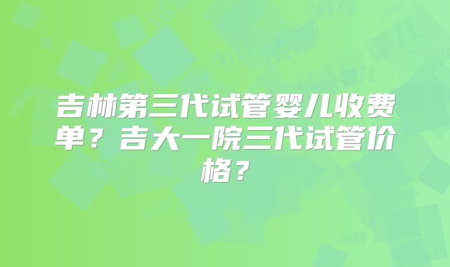 吉林第三代试管婴儿收费单？吉大一院三代试管价格？