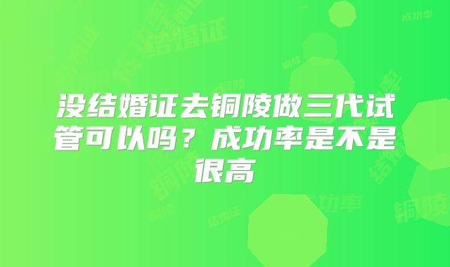 没结婚证去铜陵做三代试管可以吗？成功率是不是很高