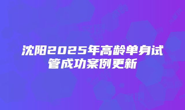 沈阳2025年高龄单身试管成功案例更新