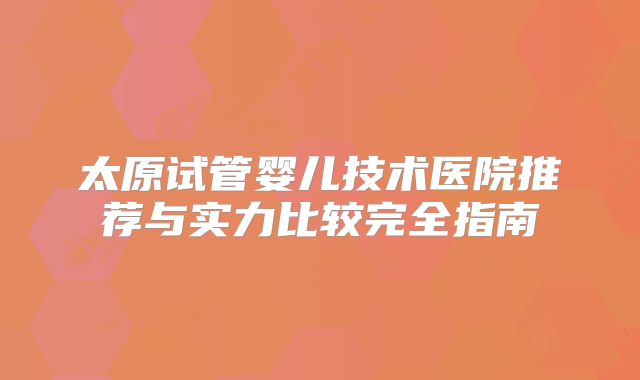 太原试管婴儿技术医院推荐与实力比较完全指南