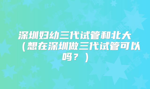 深圳妇幼三代试管和北大（想在深圳做三代试管可以吗？）