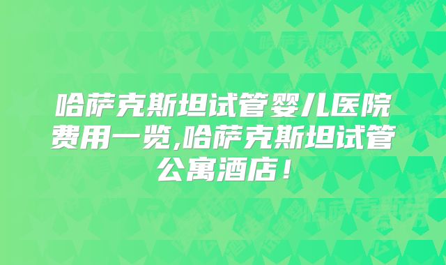 哈萨克斯坦试管婴儿医院费用一览,哈萨克斯坦试管公寓酒店！