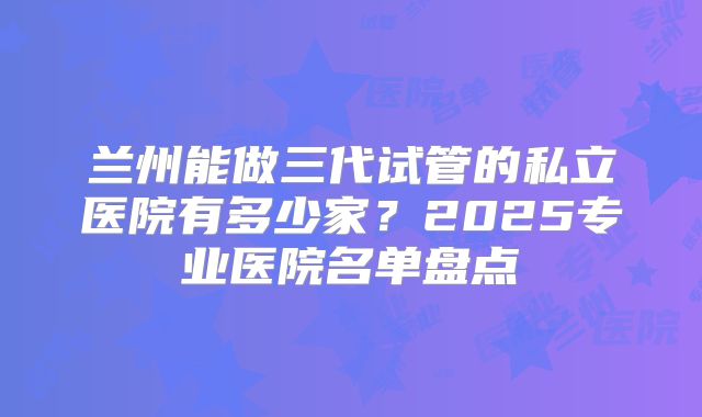 兰州能做三代试管的私立医院有多少家？2025专业医院名单盘点