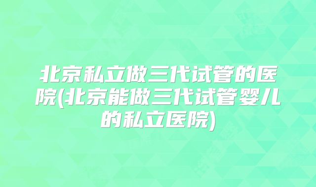 北京私立做三代试管的医院(北京能做三代试管婴儿的私立医院)