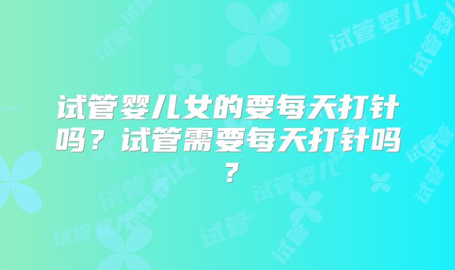 试管婴儿女的要每天打针吗？试管需要每天打针吗？