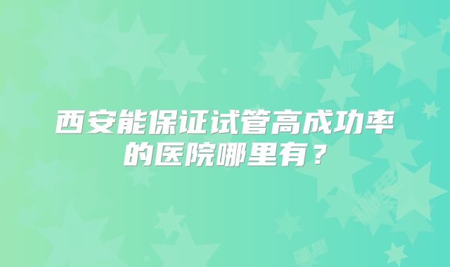 西安能保证试管高成功率的医院哪里有？