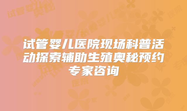 试管婴儿医院现场科普活动探索辅助生殖奥秘预约专家咨询