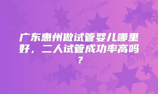 广东惠州做试管婴儿哪里好，二人试管成功率高吗？
