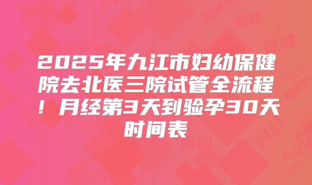 2025年九江市妇幼保健院去北医三院试管全流程！月经第3天到验孕30天时间表