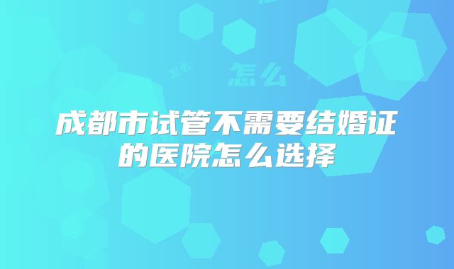 成都市试管不需要结婚证的医院怎么选择