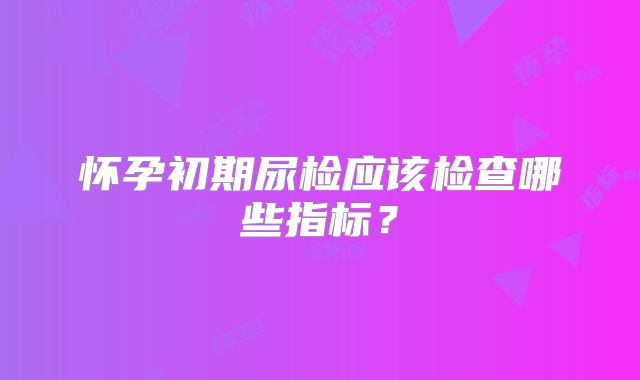 怀孕初期尿检应该检查哪些指标？