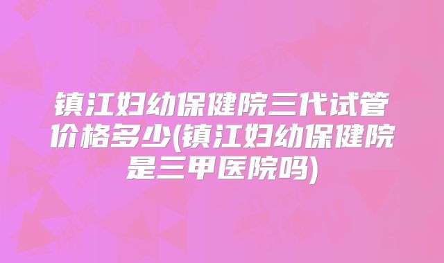 镇江妇幼保健院三代试管价格多少(镇江妇幼保健院是三甲医院吗)