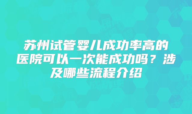 苏州试管婴儿成功率高的医院可以一次能成功吗？涉及哪些流程介绍