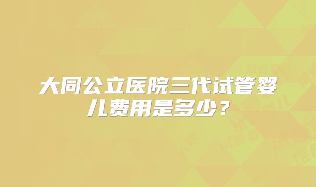 大同公立医院三代试管婴儿费用是多少?