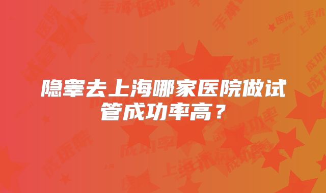 隐睾去上海哪家医院做试管成功率高?