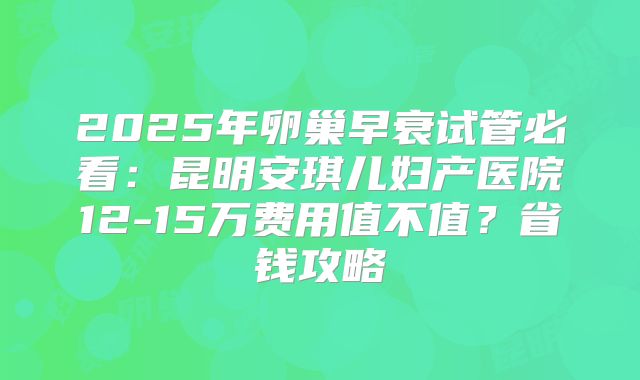 2025年卵巢早衰试管必看:昆明安琪儿妇产医院12-15万费用值不值?省钱攻略