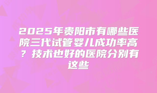 2025年贵阳市有哪些医院三代试管婴儿成功率高？技术也好的医院分别有这些