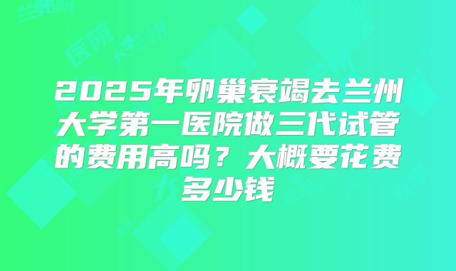 2025年卵巢衰竭去兰州大学第一医院做三代试管的费用高吗?大概要花费多少钱