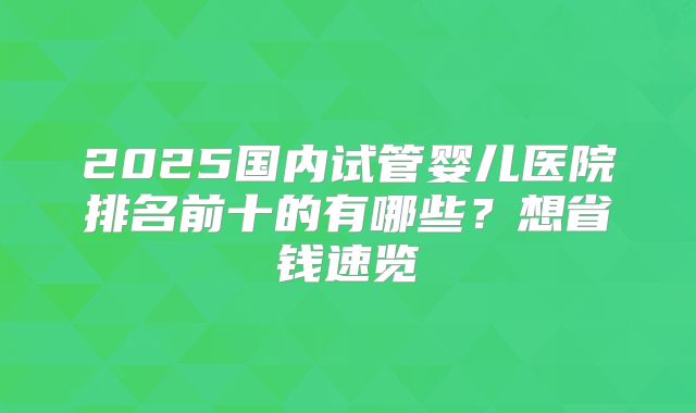 2025国内试管婴儿医院排名前十的有哪些?想省钱速览
