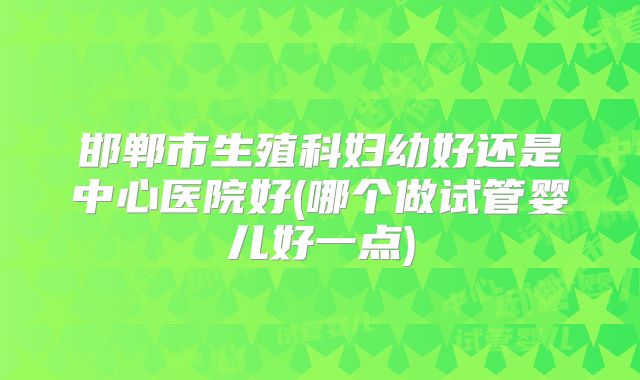 邯郸市生殖科妇幼好还是中心医院好(哪个做试管婴儿好一点)