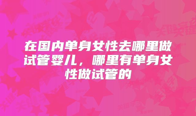 在国内单身女性去哪里做试管婴儿，哪里有单身女性做试管的