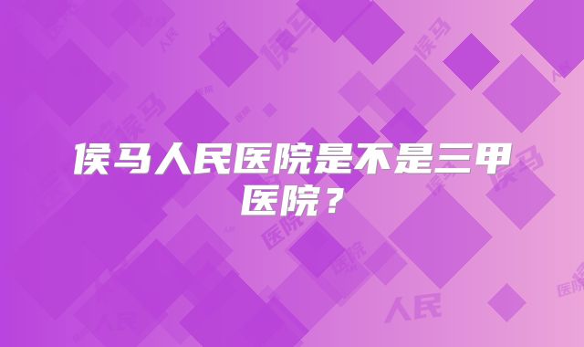 侯马人民医院是不是三甲医院？