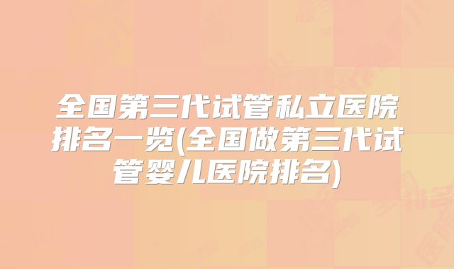 全国第三代试管私立医院排名一览(全国做第三代试管婴儿医院排名)