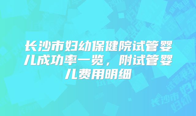长沙市妇幼保健院试管婴儿成功率一览,附试管婴儿费用明细