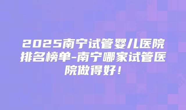 2025南宁试管婴儿医院排名榜单-南宁哪家试管医院做得好！