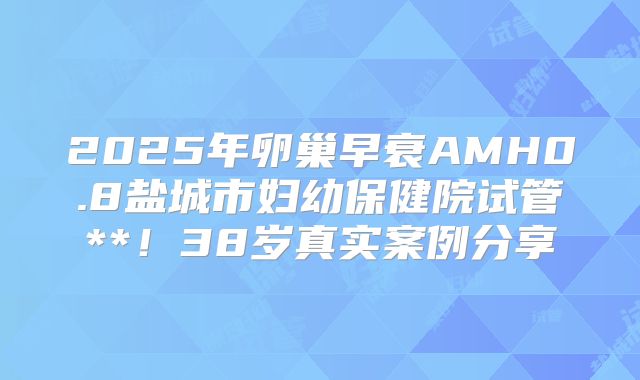2025年卵巢早衰AMH0.8盐城市妇幼保健院试管**！38岁真实案例分享