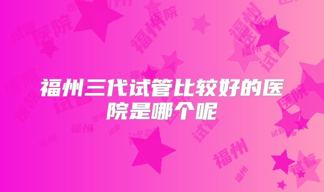 福州三代试管比较好的医院是哪个呢