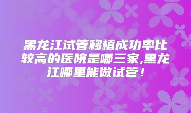 黑龙江试管移植成功率比较高的医院是哪三家,黑龙江哪里能做试管!