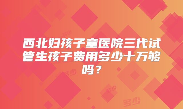 西北妇孩子童医院三代试管生孩子费用多少十万够吗？