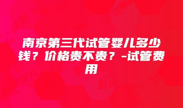 南京第三代试管婴儿多少钱？价格贵不贵？-试管费用