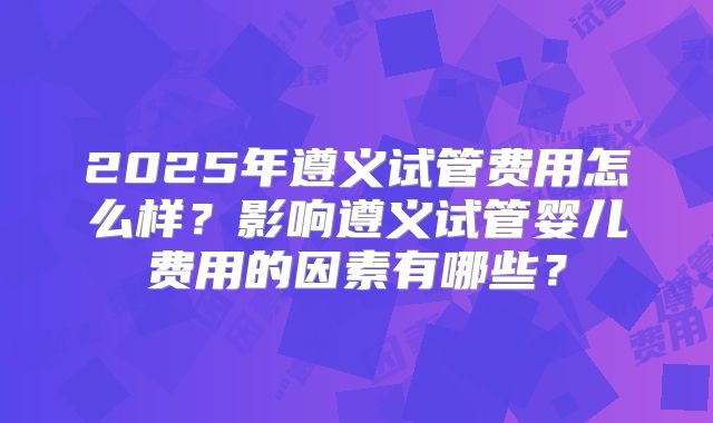 2025年遵义试管费用怎么样?影响遵义试管婴儿费用的因素有哪些?