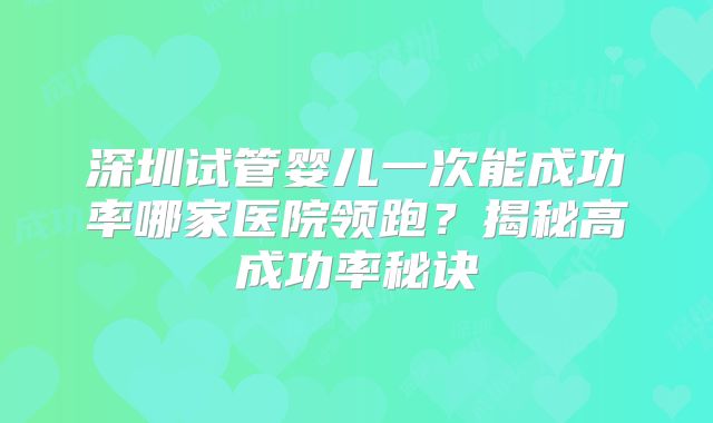 深圳试管婴儿一次能成功率哪家医院领跑？揭秘高成功率秘诀