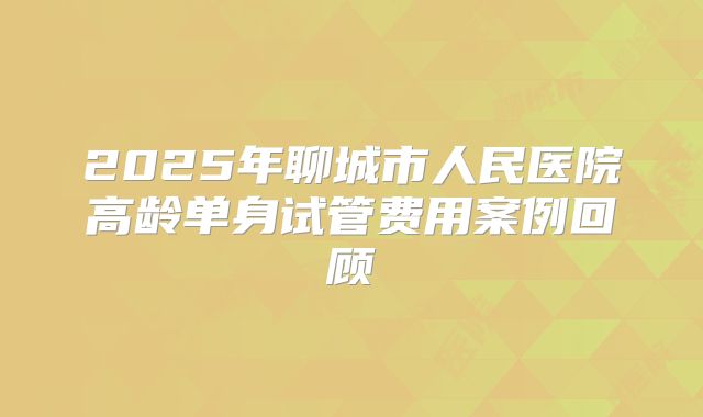 2025年聊城市人民医院高龄单身试管费用案例回顾