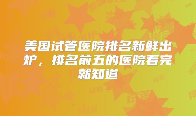 美国试管医院排名新鲜出炉，排名前五的医院看完就知道