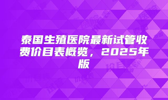 泰国生殖医院最新试管收费价目表概览，2025年版