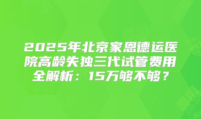 2025年北京家恩德运医院高龄失独三代试管费用全解析：15万够不够？