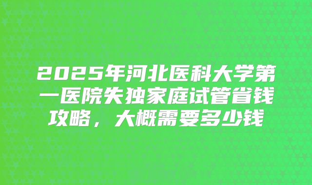 2025年河北医科大学第一医院失独家庭试管省钱攻略,大概需要多少钱