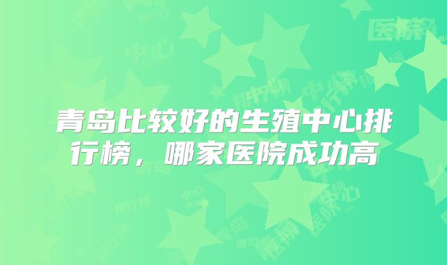 青岛比较好的生殖中心排行榜，哪家医院成功高