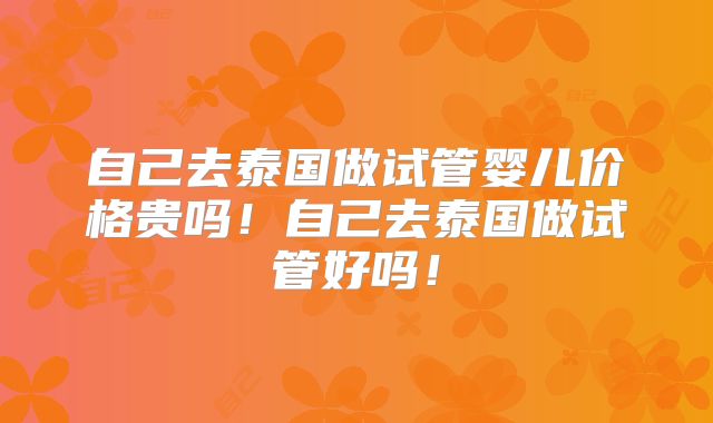 自己去泰国做试管婴儿价格贵吗！自己去泰国做试管好吗！