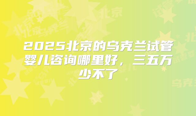 2025北京的乌克兰试管婴儿咨询哪里好，三五万少不了