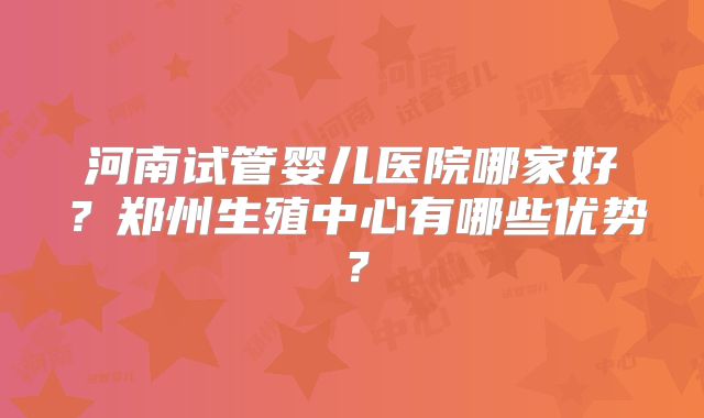 河南试管婴儿医院哪家好？郑州生殖中心有哪些优势？