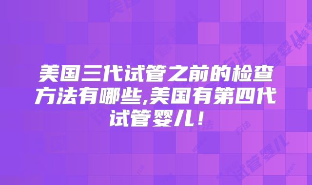 美国三代试管之前的检查方法有哪些,美国有第四代试管婴儿！