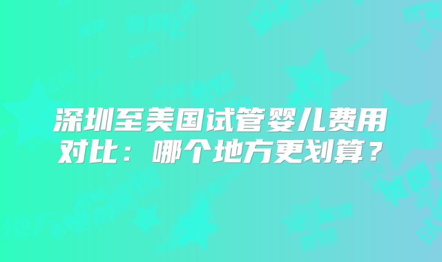 深圳至美国试管婴儿费用对比:哪个地方更划算?
