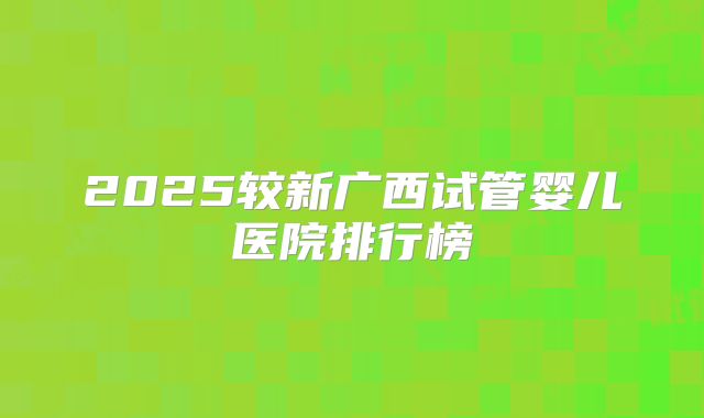 2025较新广西试管婴儿医院排行榜