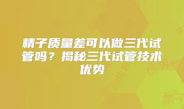 精子质量差可以做三代试管吗？揭秘三代试管技术优势