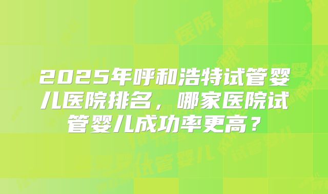 2025年呼和浩特试管婴儿医院排名，哪家医院试管婴儿成功率更高？